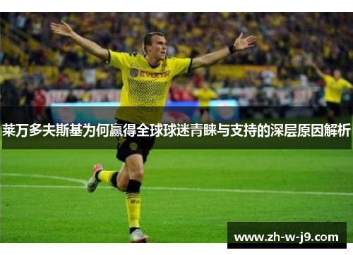 莱万多夫斯基为何赢得全球球迷青睐与支持的深层原因解析