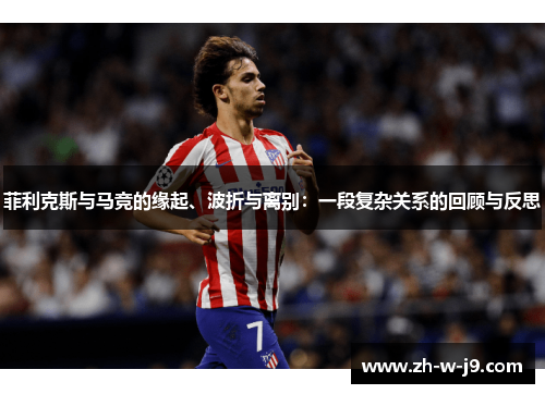 菲利克斯与马竞的缘起、波折与离别:一段复杂关系的回顾与反思 菲利克斯与马竞的缘起、波折与离别:一段复杂关系的回顾与反思