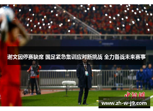 谢文因停赛缺席 国足紧急集训应对新挑战 全力备战未来赛事 谢文因停赛缺席 国足紧急集训应对新挑战 全力备战未来赛事
