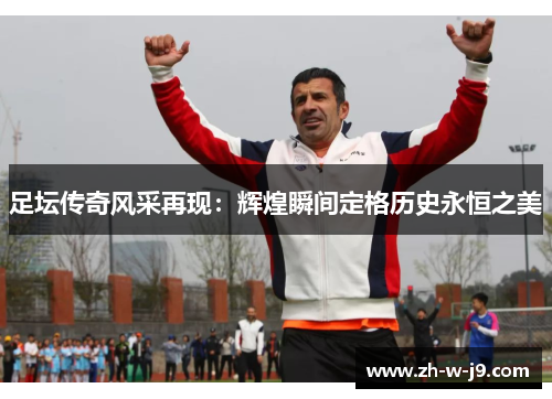 足坛传奇风采再现:辉煌瞬间定格历史永恒之美 足坛传奇风采再现:辉煌瞬间定格历史永恒之美