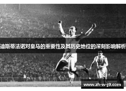 迪斯蒂法诺对皇马的重要性及其历史地位的深刻影响解析 迪斯蒂法诺对皇马的重要性及其历史地位的深刻影响解析