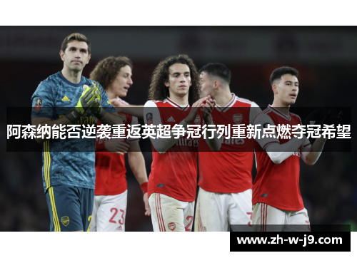 阿森纳能否逆袭重返英超争冠行列重新点燃夺冠希望