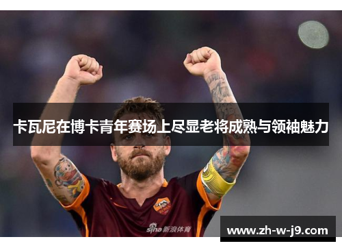 卡瓦尼在博卡青年赛场上尽显老将成熟与领袖魅力 卡瓦尼在博卡青年赛场上尽显老将成熟与领袖魅力